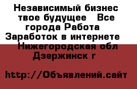 Независимый бизнес-твое будущее - Все города Работа » Заработок в интернете   . Нижегородская обл.,Дзержинск г.